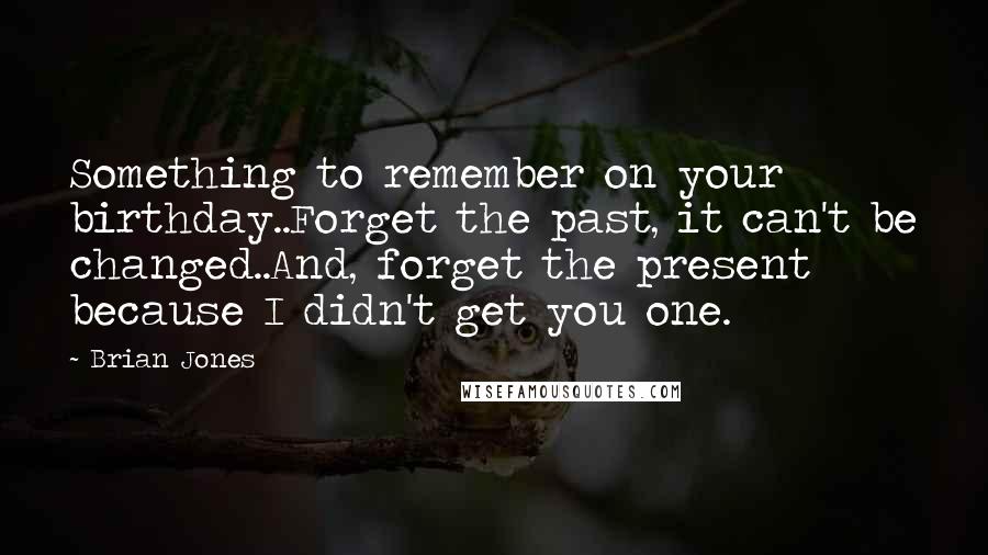 Brian Jones Quotes: Something to remember on your birthday..Forget the past, it can't be changed..And, forget the present because I didn't get you one.