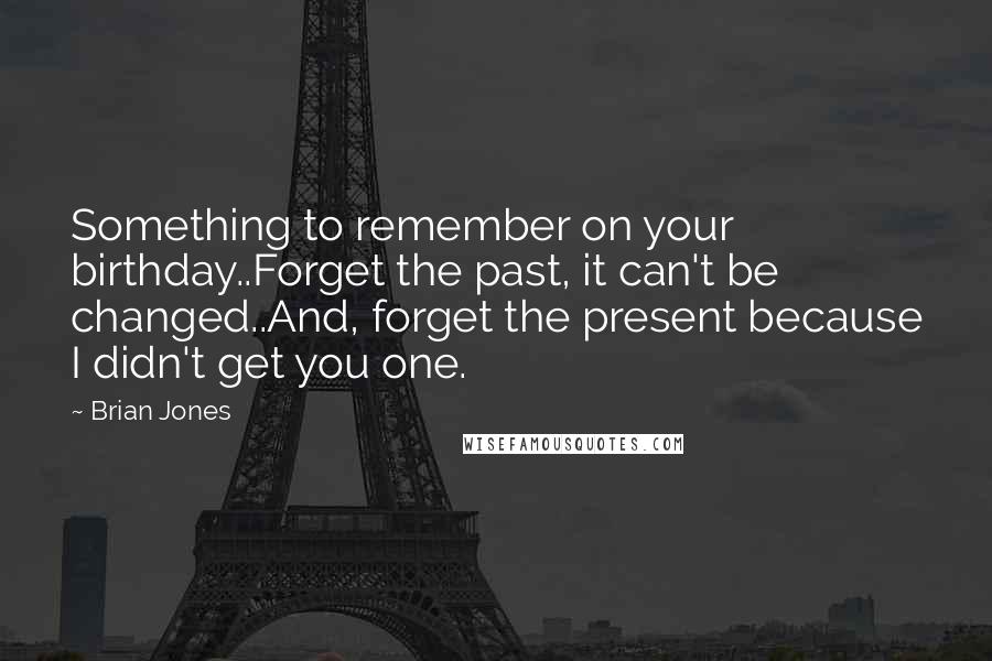 Brian Jones Quotes: Something to remember on your birthday..Forget the past, it can't be changed..And, forget the present because I didn't get you one.