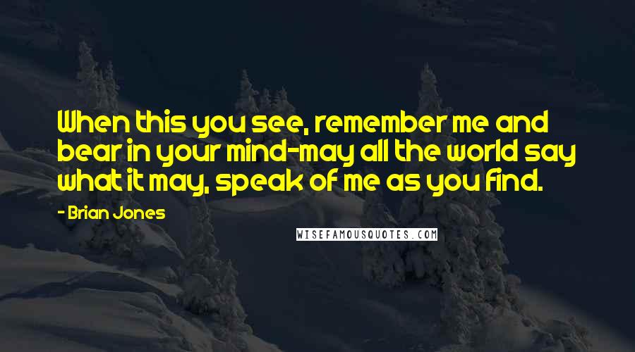 Brian Jones Quotes: When this you see, remember me and bear in your mind-may all the world say what it may, speak of me as you find.