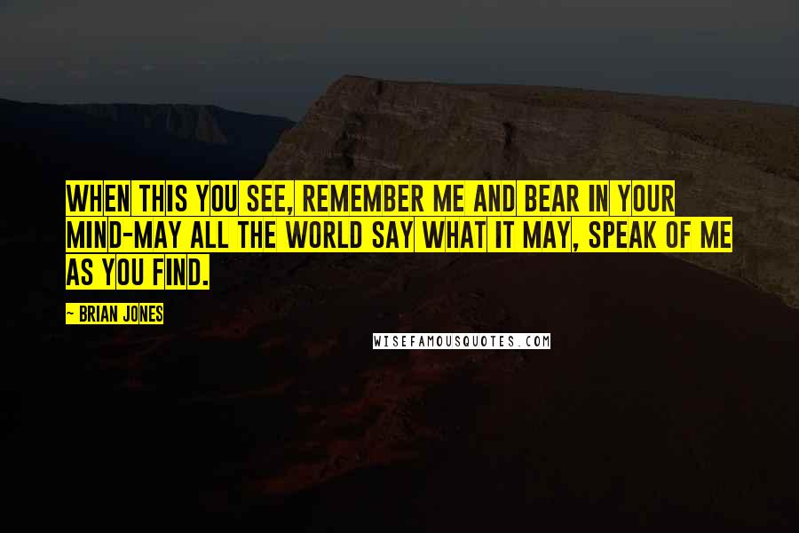 Brian Jones Quotes: When this you see, remember me and bear in your mind-may all the world say what it may, speak of me as you find.