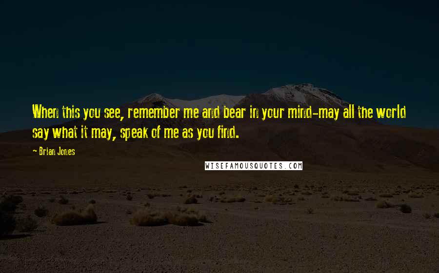 Brian Jones Quotes: When this you see, remember me and bear in your mind-may all the world say what it may, speak of me as you find.