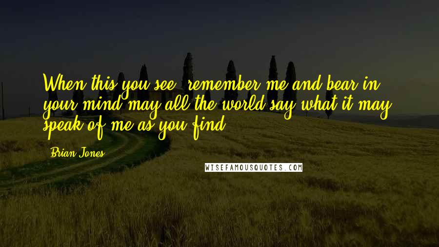 Brian Jones Quotes: When this you see, remember me and bear in your mind-may all the world say what it may, speak of me as you find.