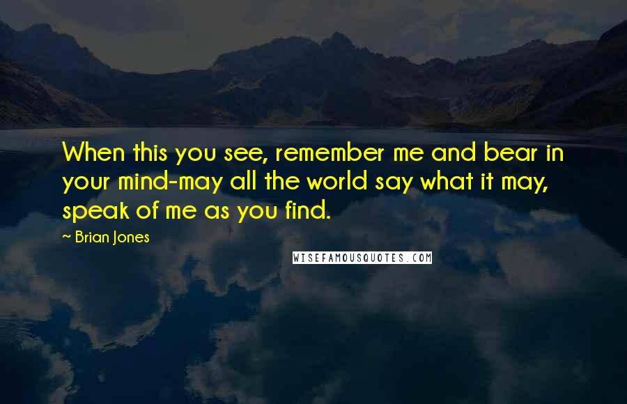 Brian Jones Quotes: When this you see, remember me and bear in your mind-may all the world say what it may, speak of me as you find.