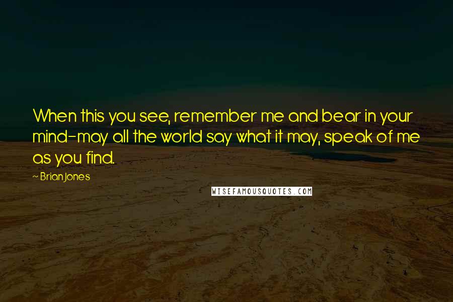 Brian Jones Quotes: When this you see, remember me and bear in your mind-may all the world say what it may, speak of me as you find.