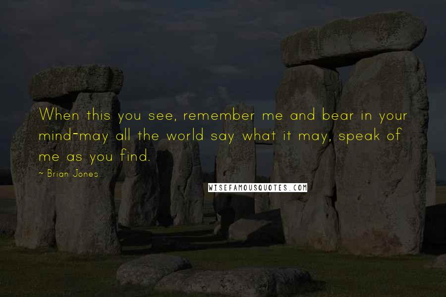 Brian Jones Quotes: When this you see, remember me and bear in your mind-may all the world say what it may, speak of me as you find.