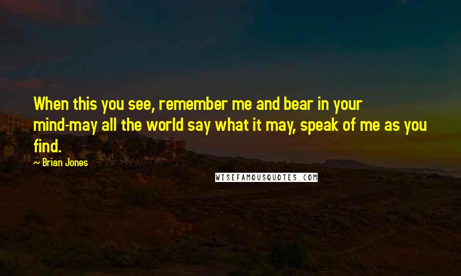 Brian Jones Quotes: When this you see, remember me and bear in your mind-may all the world say what it may, speak of me as you find.