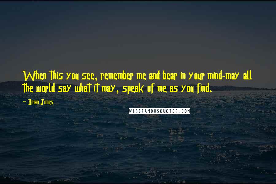 Brian Jones Quotes: When this you see, remember me and bear in your mind-may all the world say what it may, speak of me as you find.