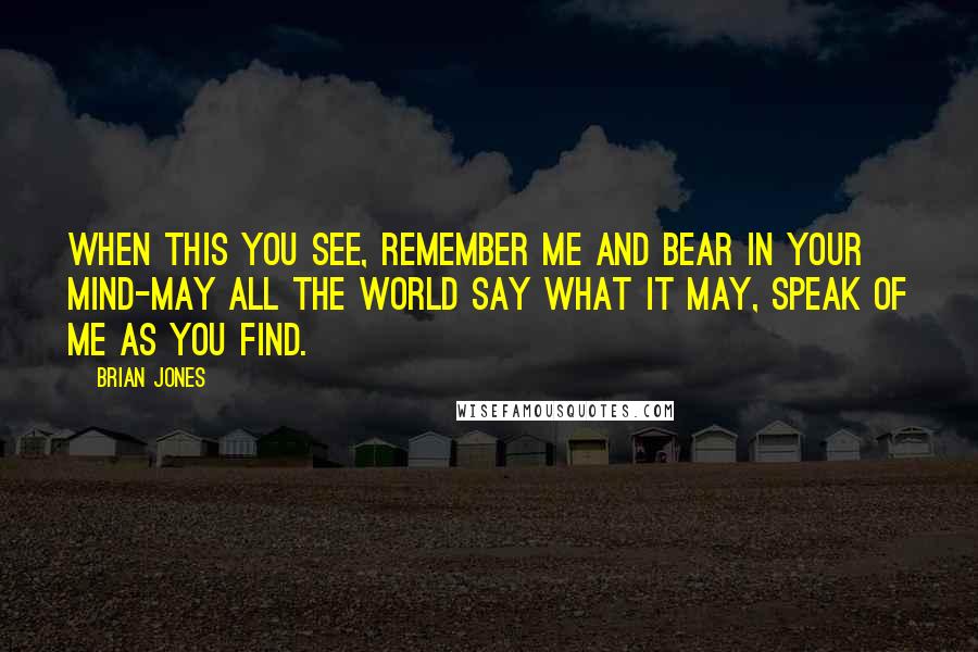 Brian Jones Quotes: When this you see, remember me and bear in your mind-may all the world say what it may, speak of me as you find.