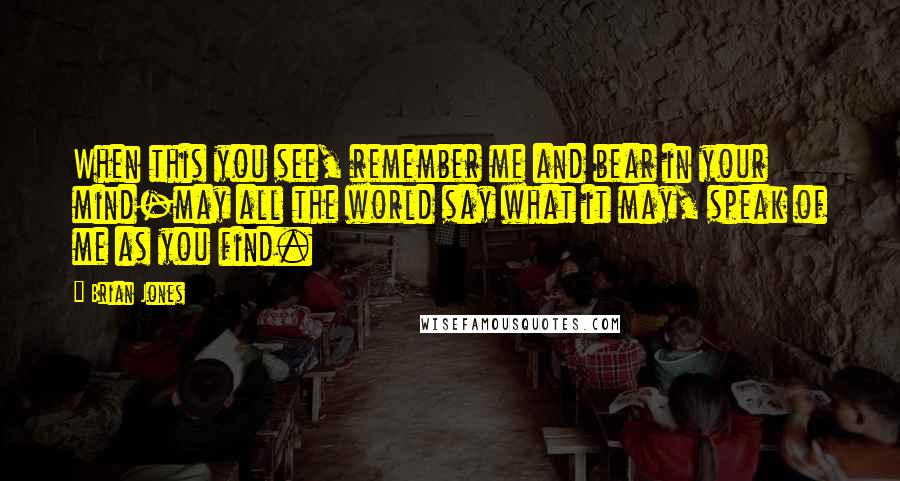 Brian Jones Quotes: When this you see, remember me and bear in your mind-may all the world say what it may, speak of me as you find.