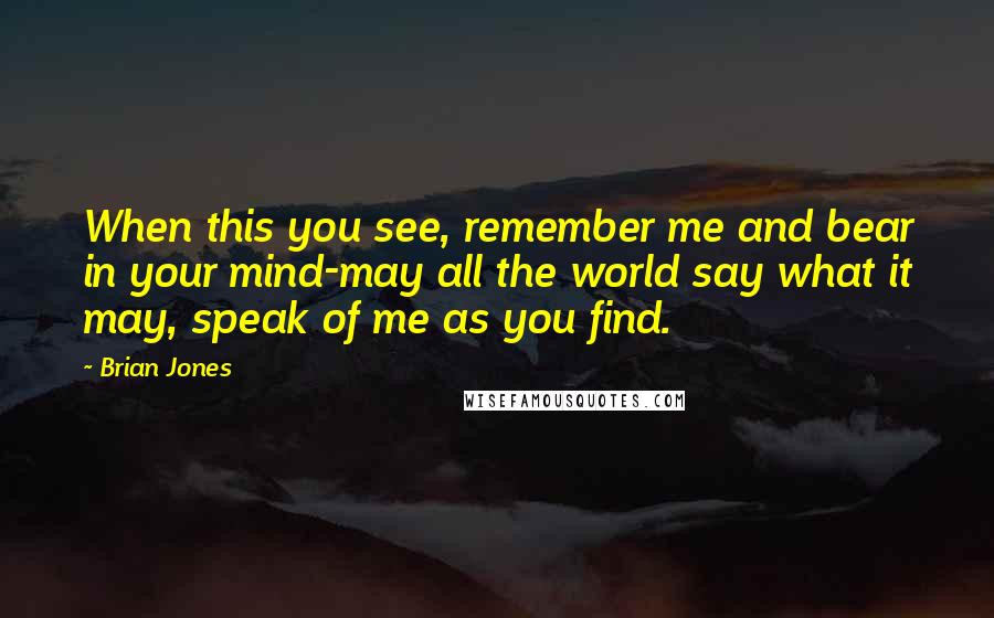 Brian Jones Quotes: When this you see, remember me and bear in your mind-may all the world say what it may, speak of me as you find.