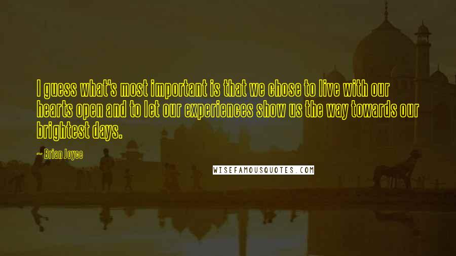 Brian Joyce Quotes: I guess what's most important is that we chose to live with our hearts open and to let our experiences show us the way towards our brightest days.