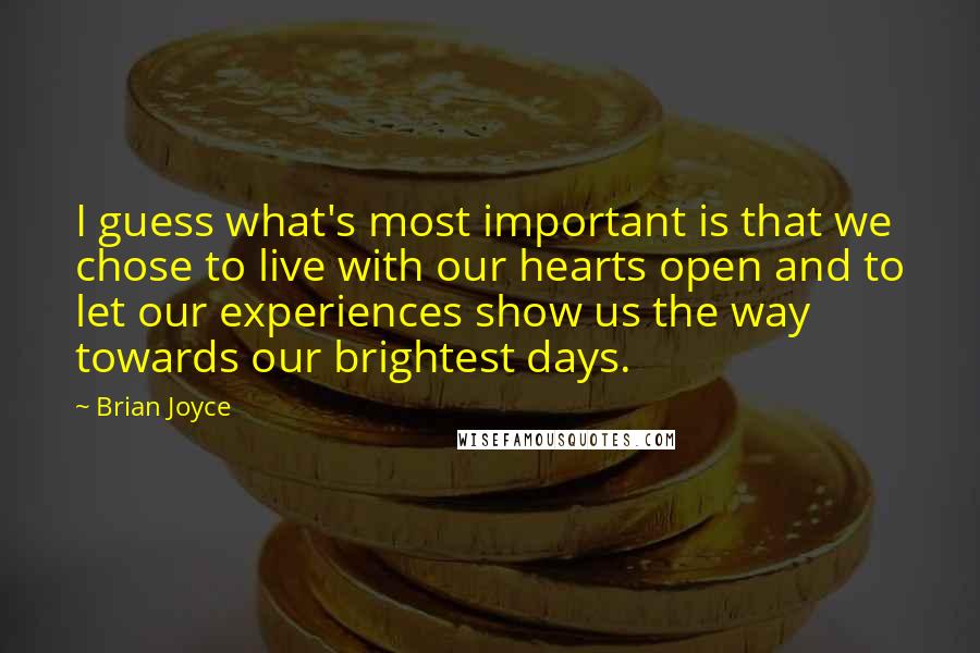 Brian Joyce Quotes: I guess what's most important is that we chose to live with our hearts open and to let our experiences show us the way towards our brightest days.