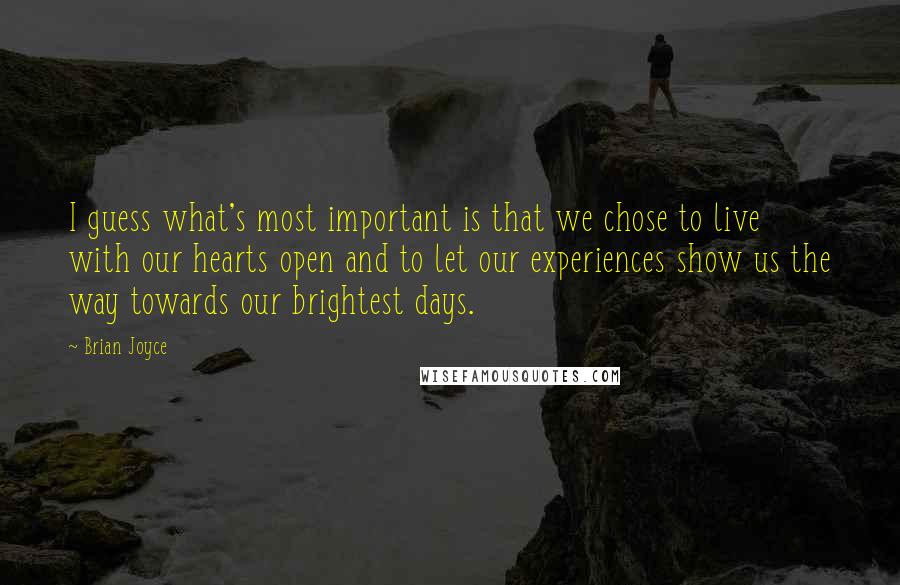 Brian Joyce Quotes: I guess what's most important is that we chose to live with our hearts open and to let our experiences show us the way towards our brightest days.