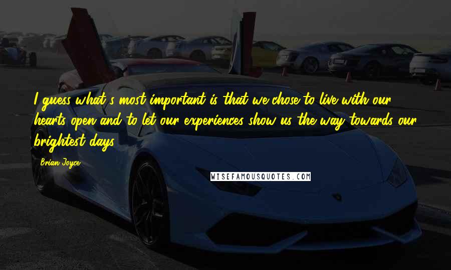 Brian Joyce Quotes: I guess what's most important is that we chose to live with our hearts open and to let our experiences show us the way towards our brightest days.