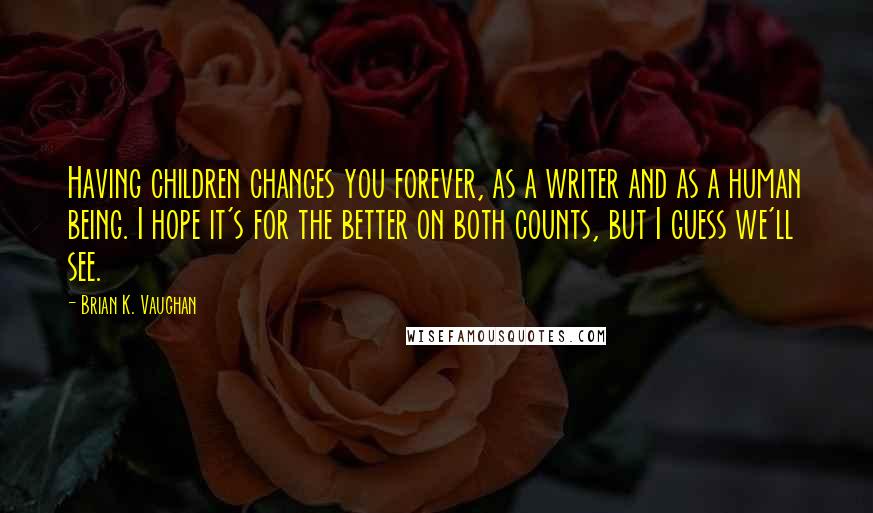 Brian K. Vaughan Quotes: Having children changes you forever, as a writer and as a human being. I hope it's for the better on both counts, but I guess we'll see.