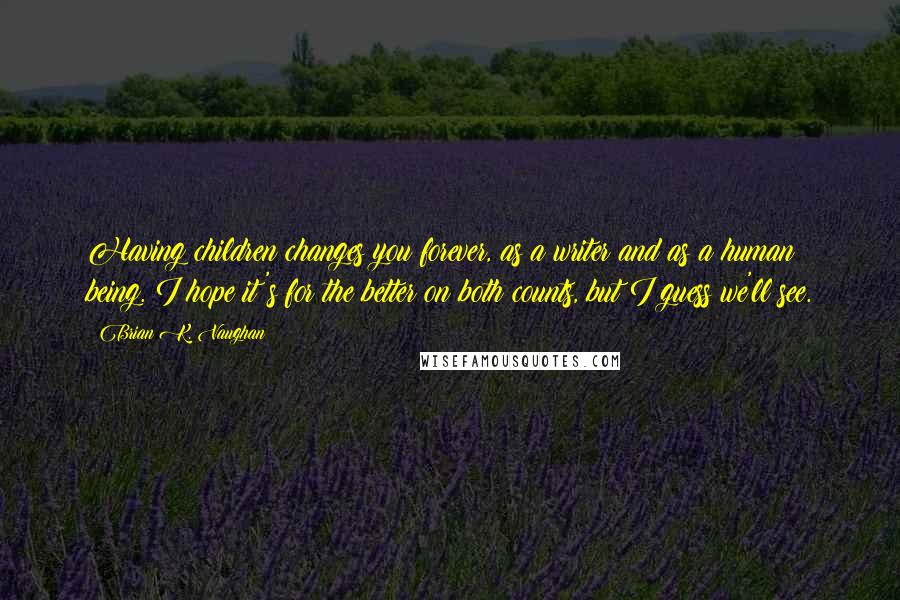 Brian K. Vaughan Quotes: Having children changes you forever, as a writer and as a human being. I hope it's for the better on both counts, but I guess we'll see.