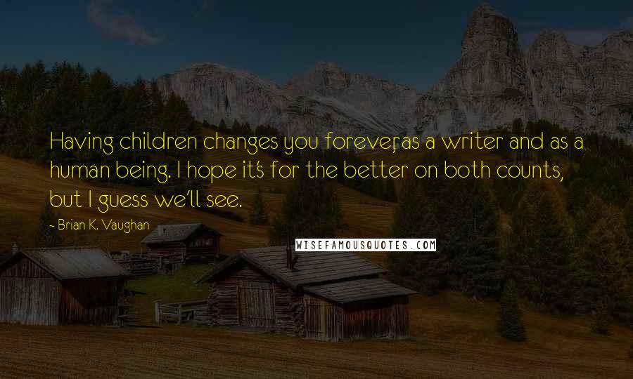 Brian K. Vaughan Quotes: Having children changes you forever, as a writer and as a human being. I hope it's for the better on both counts, but I guess we'll see.