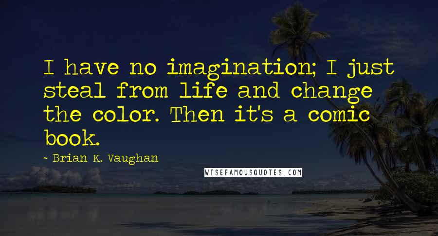 Brian K. Vaughan Quotes: I have no imagination; I just steal from life and change the color. Then it's a comic book.