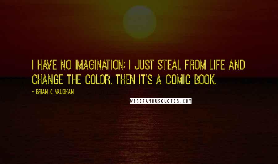 Brian K. Vaughan Quotes: I have no imagination; I just steal from life and change the color. Then it's a comic book.