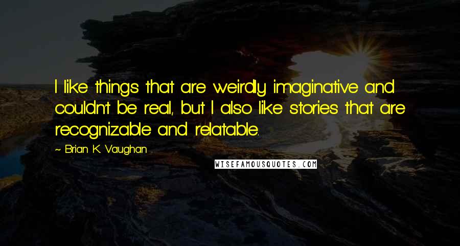 Brian K. Vaughan Quotes: I like things that are weirdly imaginative and couldn't be real, but I also like stories that are recognizable and relatable.