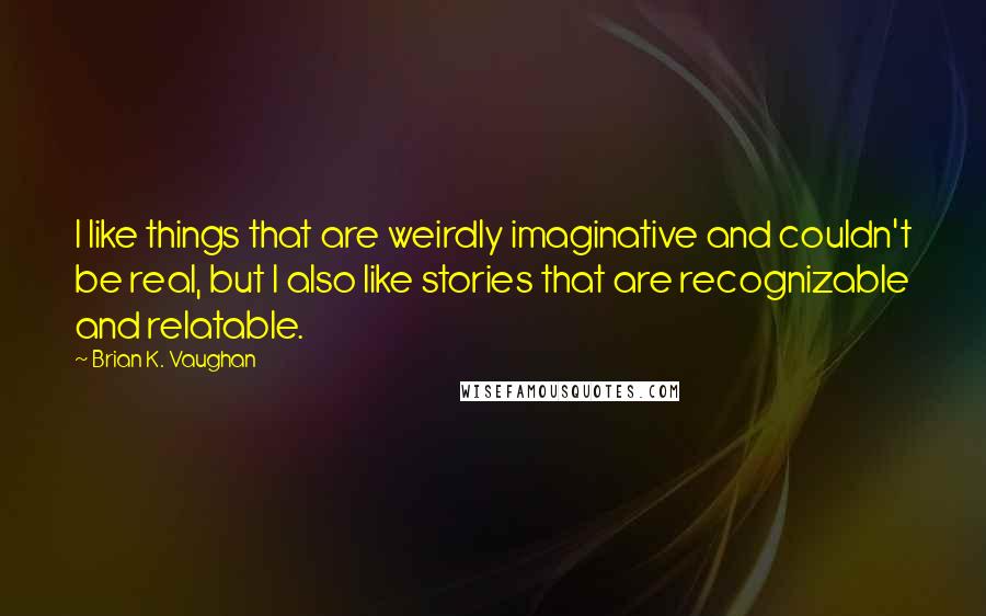Brian K. Vaughan Quotes: I like things that are weirdly imaginative and couldn't be real, but I also like stories that are recognizable and relatable.