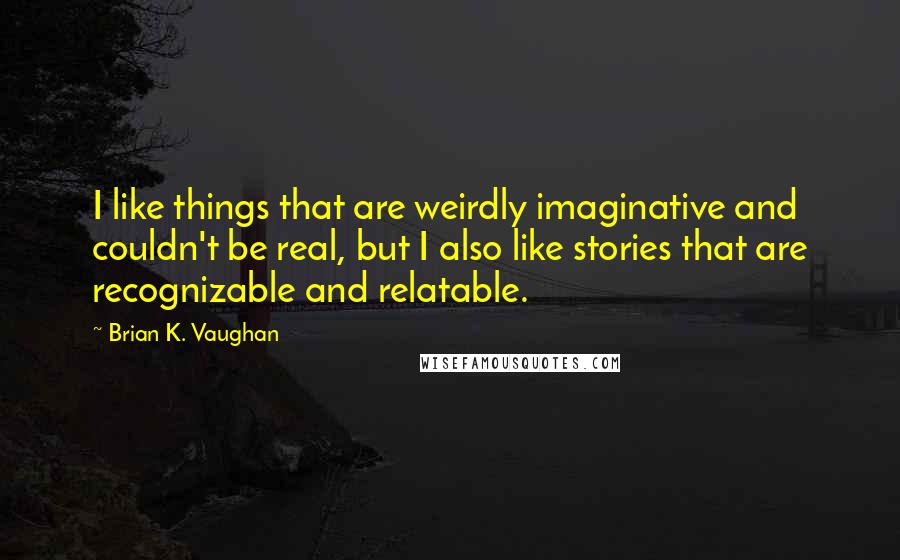 Brian K. Vaughan Quotes: I like things that are weirdly imaginative and couldn't be real, but I also like stories that are recognizable and relatable.