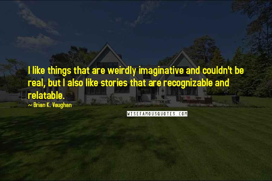 Brian K. Vaughan Quotes: I like things that are weirdly imaginative and couldn't be real, but I also like stories that are recognizable and relatable.