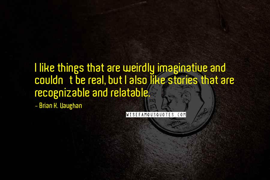 Brian K. Vaughan Quotes: I like things that are weirdly imaginative and couldn't be real, but I also like stories that are recognizable and relatable.