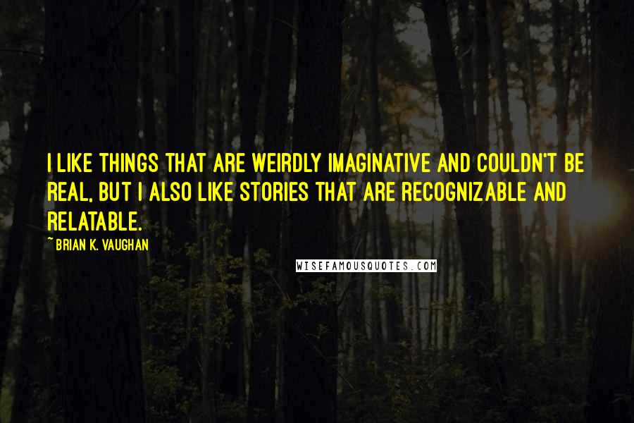Brian K. Vaughan Quotes: I like things that are weirdly imaginative and couldn't be real, but I also like stories that are recognizable and relatable.