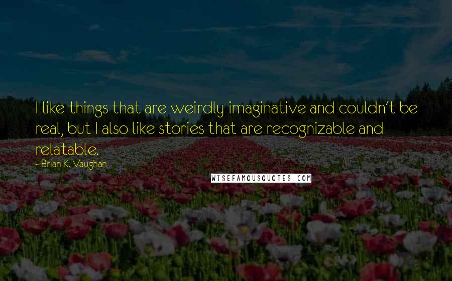 Brian K. Vaughan Quotes: I like things that are weirdly imaginative and couldn't be real, but I also like stories that are recognizable and relatable.