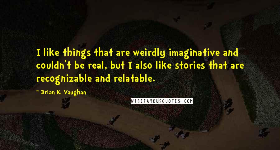 Brian K. Vaughan Quotes: I like things that are weirdly imaginative and couldn't be real, but I also like stories that are recognizable and relatable.