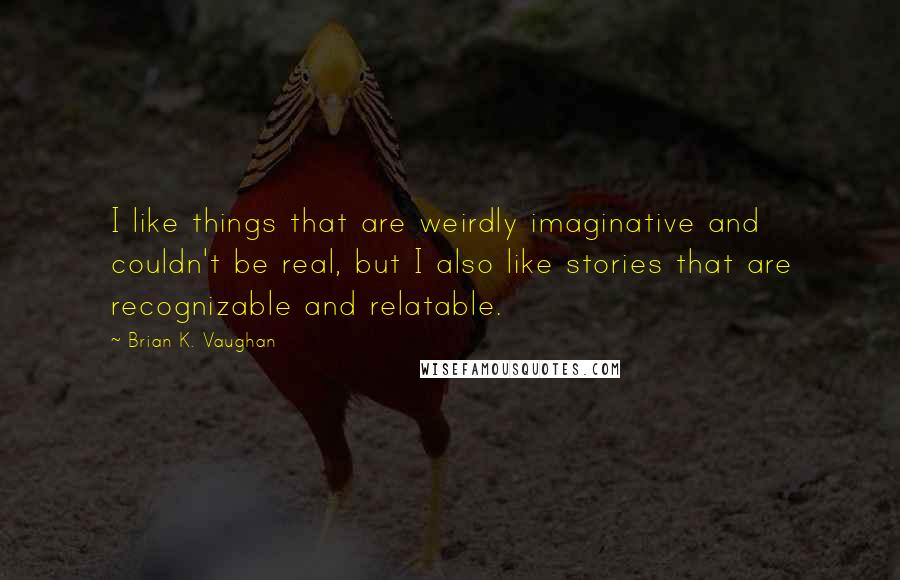 Brian K. Vaughan Quotes: I like things that are weirdly imaginative and couldn't be real, but I also like stories that are recognizable and relatable.