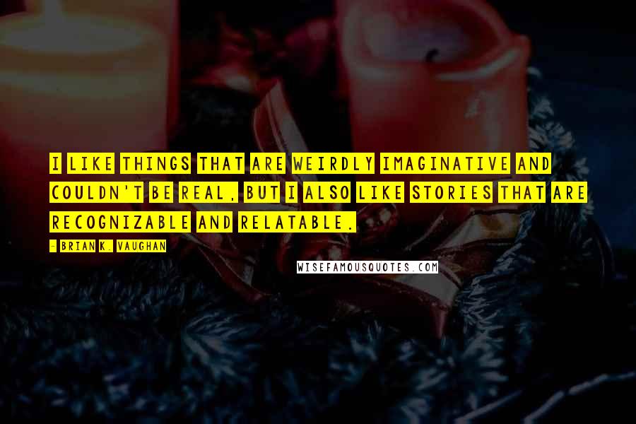 Brian K. Vaughan Quotes: I like things that are weirdly imaginative and couldn't be real, but I also like stories that are recognizable and relatable.