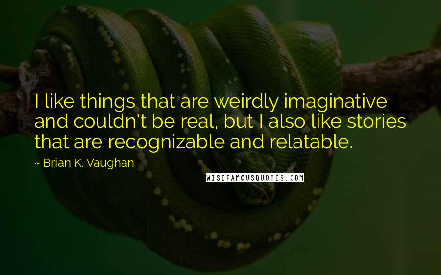 Brian K. Vaughan Quotes: I like things that are weirdly imaginative and couldn't be real, but I also like stories that are recognizable and relatable.