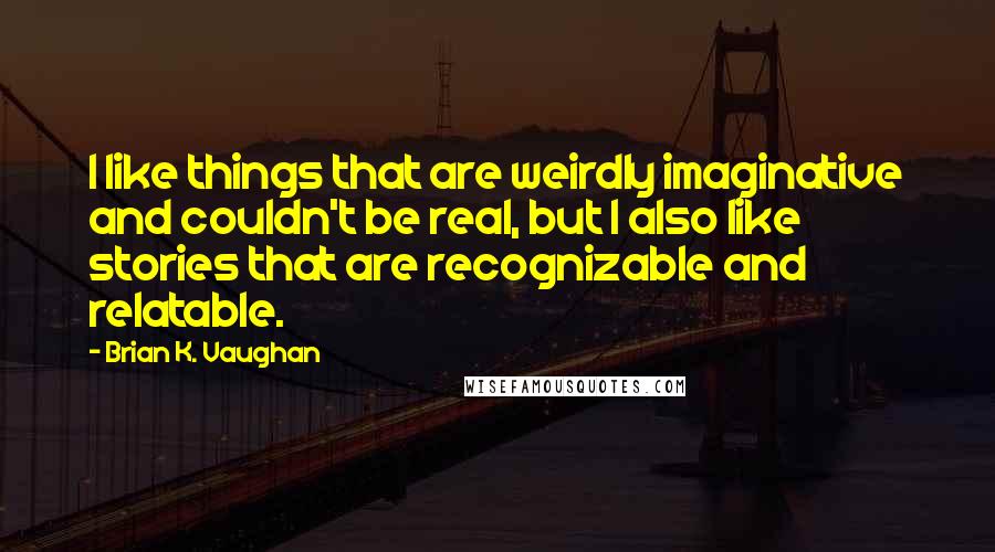 Brian K. Vaughan Quotes: I like things that are weirdly imaginative and couldn't be real, but I also like stories that are recognizable and relatable.
