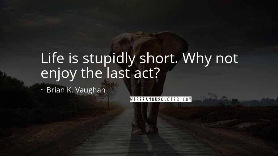 Brian K. Vaughan Quotes: Life is stupidly short. Why not enjoy the last act?