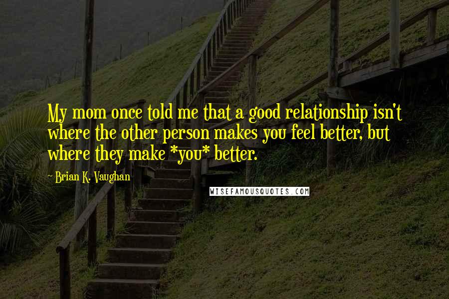 Brian K. Vaughan Quotes: My mom once told me that a good relationship isn't where the other person makes you feel better, but where they make *you* better.