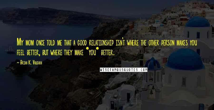 Brian K. Vaughan Quotes: My mom once told me that a good relationship isn't where the other person makes you feel better, but where they make *you* better.