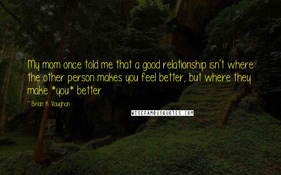 Brian K. Vaughan Quotes: My mom once told me that a good relationship isn't where the other person makes you feel better, but where they make *you* better.