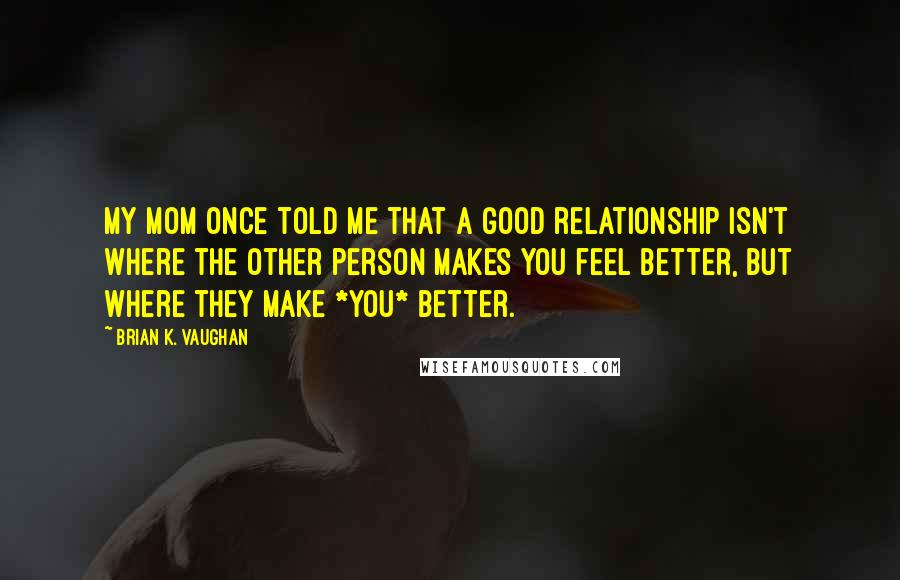 Brian K. Vaughan Quotes: My mom once told me that a good relationship isn't where the other person makes you feel better, but where they make *you* better.