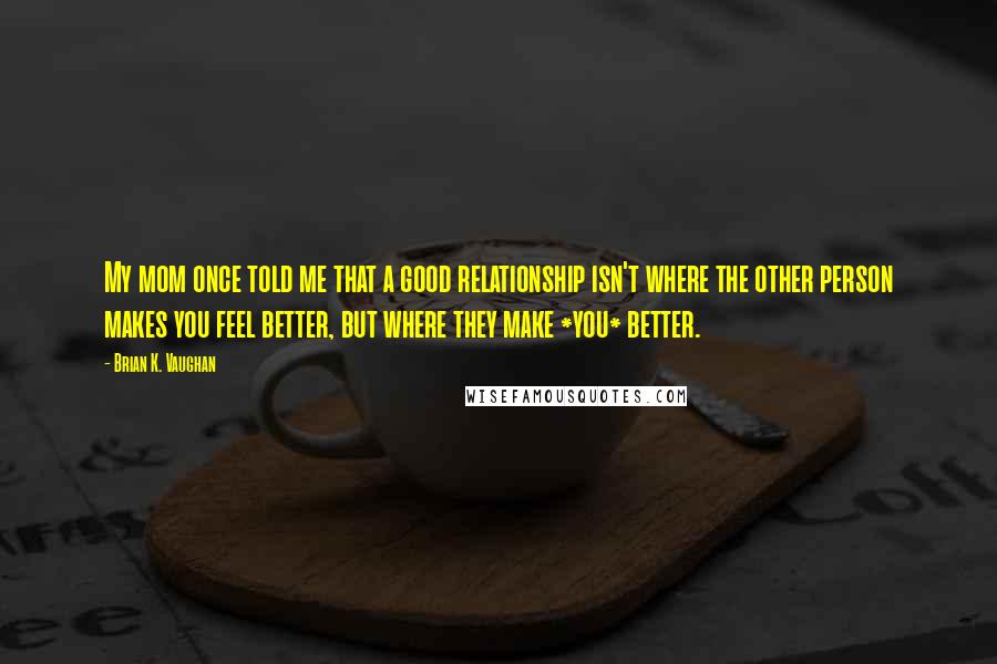 Brian K. Vaughan Quotes: My mom once told me that a good relationship isn't where the other person makes you feel better, but where they make *you* better.