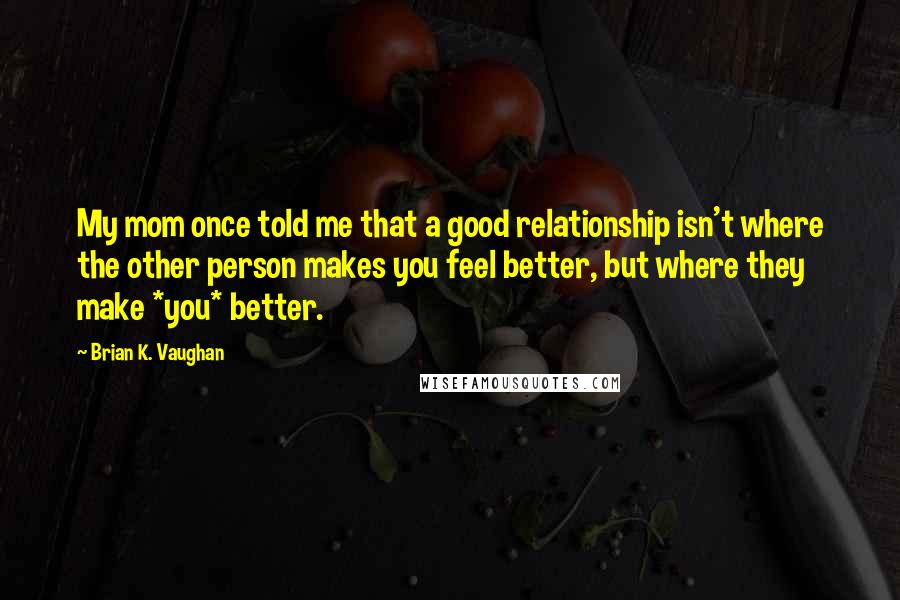 Brian K. Vaughan Quotes: My mom once told me that a good relationship isn't where the other person makes you feel better, but where they make *you* better.