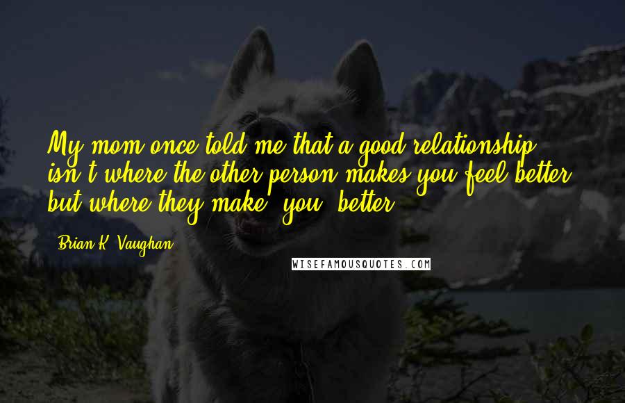 Brian K. Vaughan Quotes: My mom once told me that a good relationship isn't where the other person makes you feel better, but where they make *you* better.