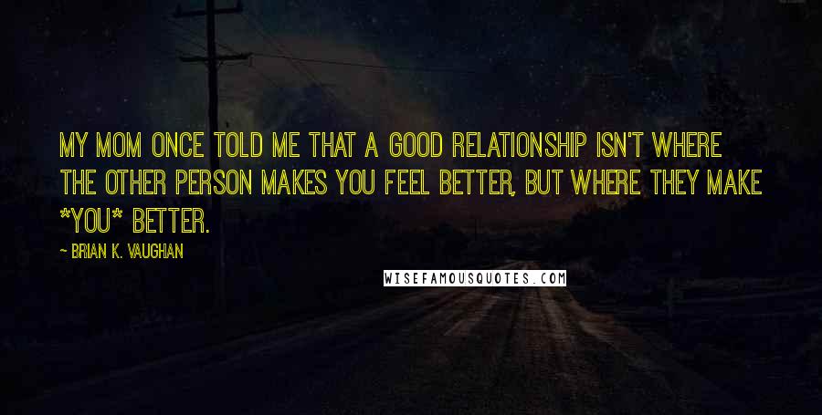 Brian K. Vaughan Quotes: My mom once told me that a good relationship isn't where the other person makes you feel better, but where they make *you* better.