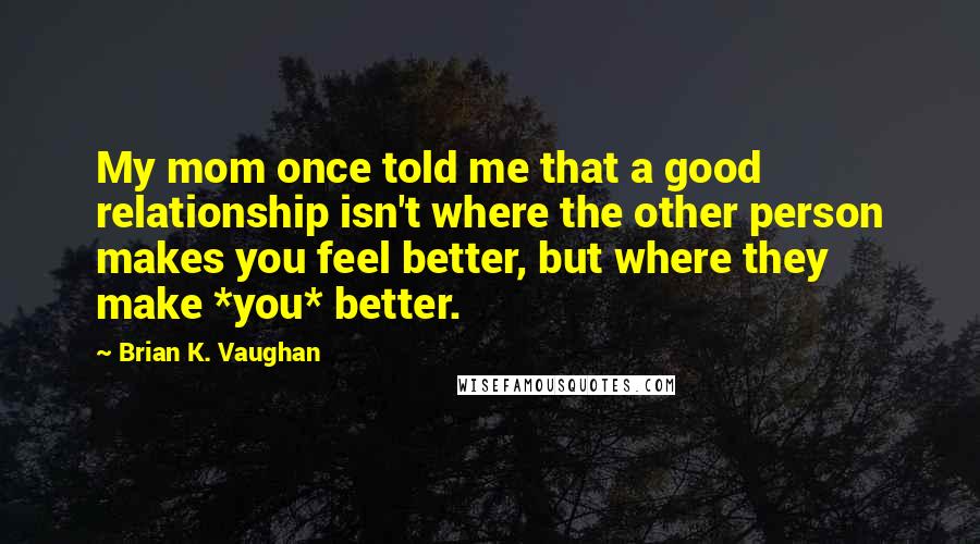 Brian K. Vaughan Quotes: My mom once told me that a good relationship isn't where the other person makes you feel better, but where they make *you* better.