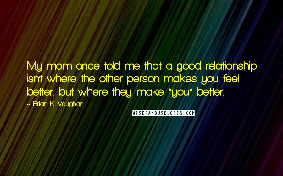 Brian K. Vaughan Quotes: My mom once told me that a good relationship isn't where the other person makes you feel better, but where they make *you* better.