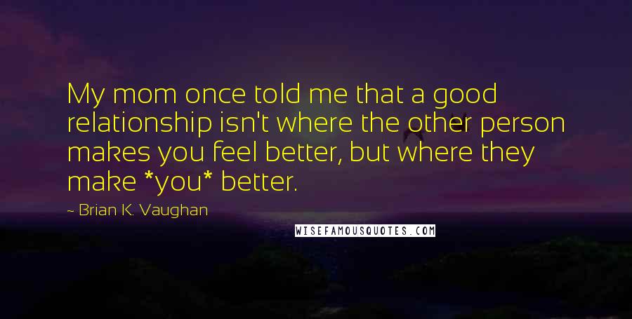 Brian K. Vaughan Quotes: My mom once told me that a good relationship isn't where the other person makes you feel better, but where they make *you* better.