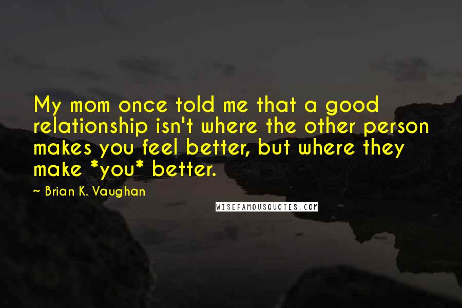 Brian K. Vaughan Quotes: My mom once told me that a good relationship isn't where the other person makes you feel better, but where they make *you* better.