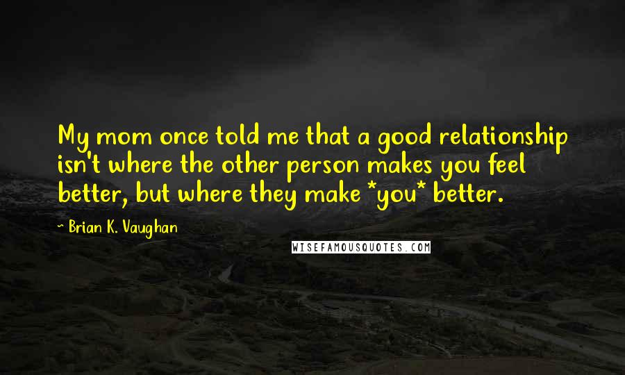 Brian K. Vaughan Quotes: My mom once told me that a good relationship isn't where the other person makes you feel better, but where they make *you* better.