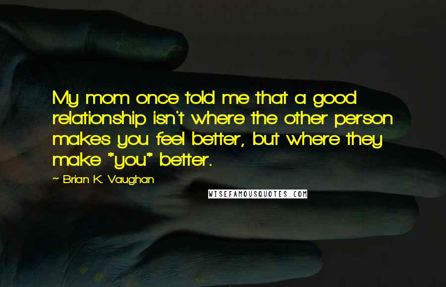 Brian K. Vaughan Quotes: My mom once told me that a good relationship isn't where the other person makes you feel better, but where they make *you* better.